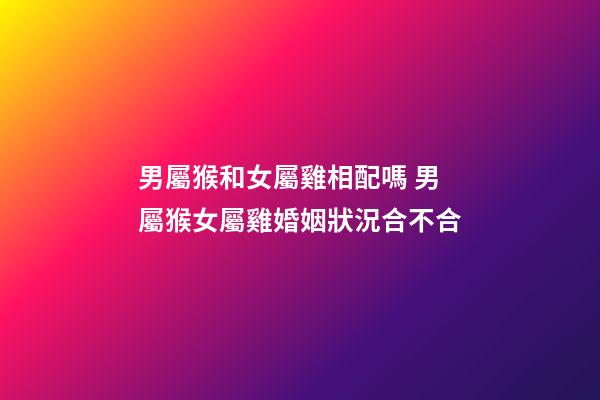 男屬猴和女屬雞相配嗎 男屬猴女屬雞婚姻狀況合不合